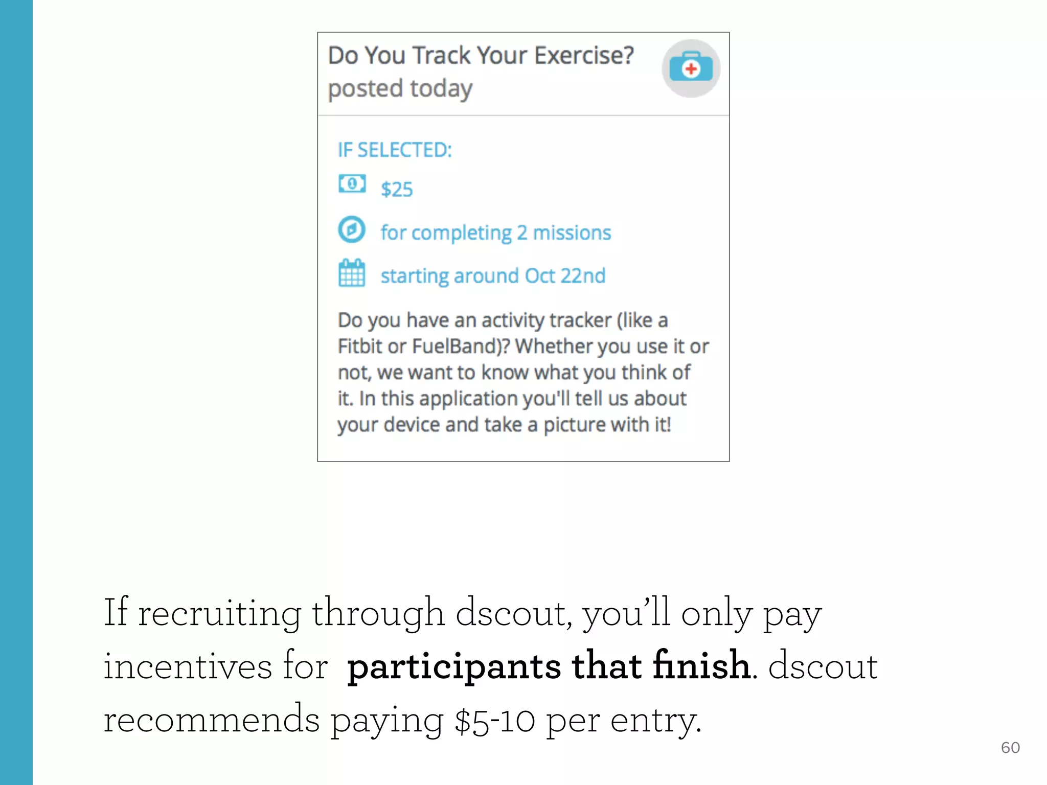 60
If recruiting through dscout, you’ll only pay
incentives for participants that ﬁnish. dscout
recommends paying $5-10 per entry.
 