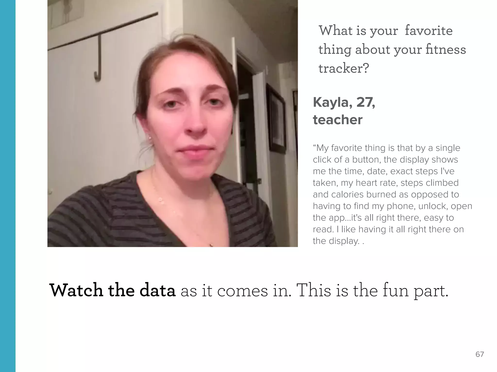 67
Watch the data as it comes in. This is the fun part.
What is your favorite
thing about your ﬁtness
tracker?
Kayla, 27, 
teacher
“My favorite thing is that by a single
click of a button, the display shows
me the time, date, exact steps I've
taken, my heart rate, steps climbed
and calories burned as opposed to
having to ﬁnd my phone, unlock, open
the app...it's all right there, easy to
read. I like having it all right there on
the display. .
 
