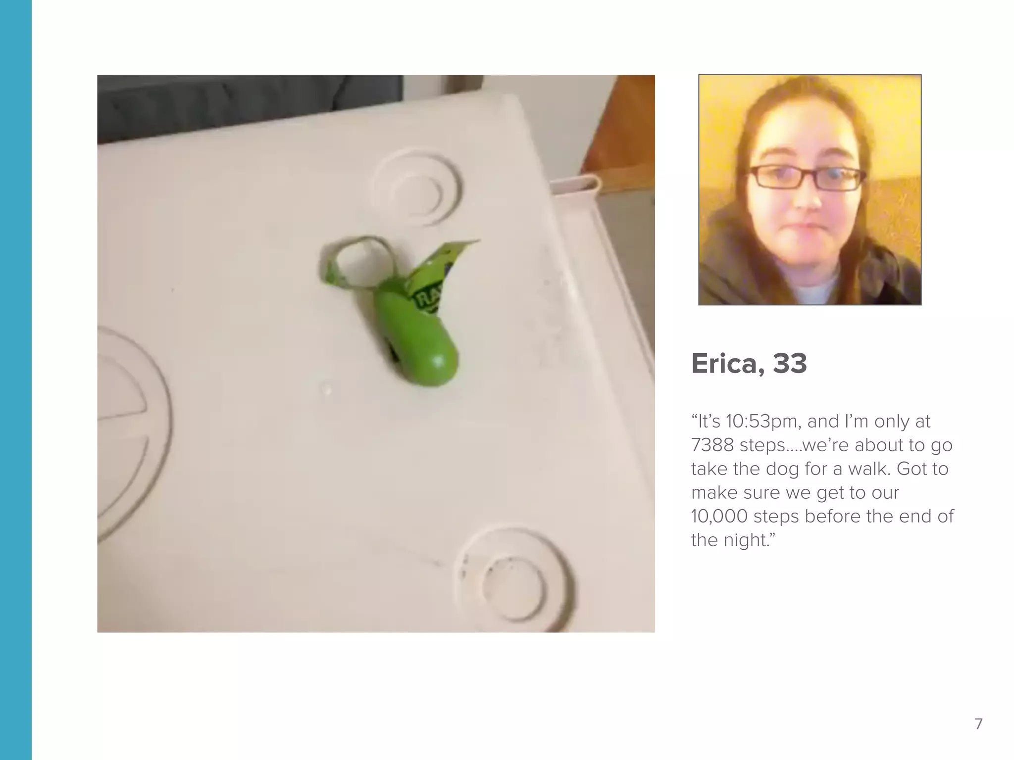 7
Erica, 33
“It’s 10:53pm, and I’m only at
7388 steps….we’re about to go
take the dog for a walk. Got to
make sure we get to our
10,000 steps before the end of
the night.”
 