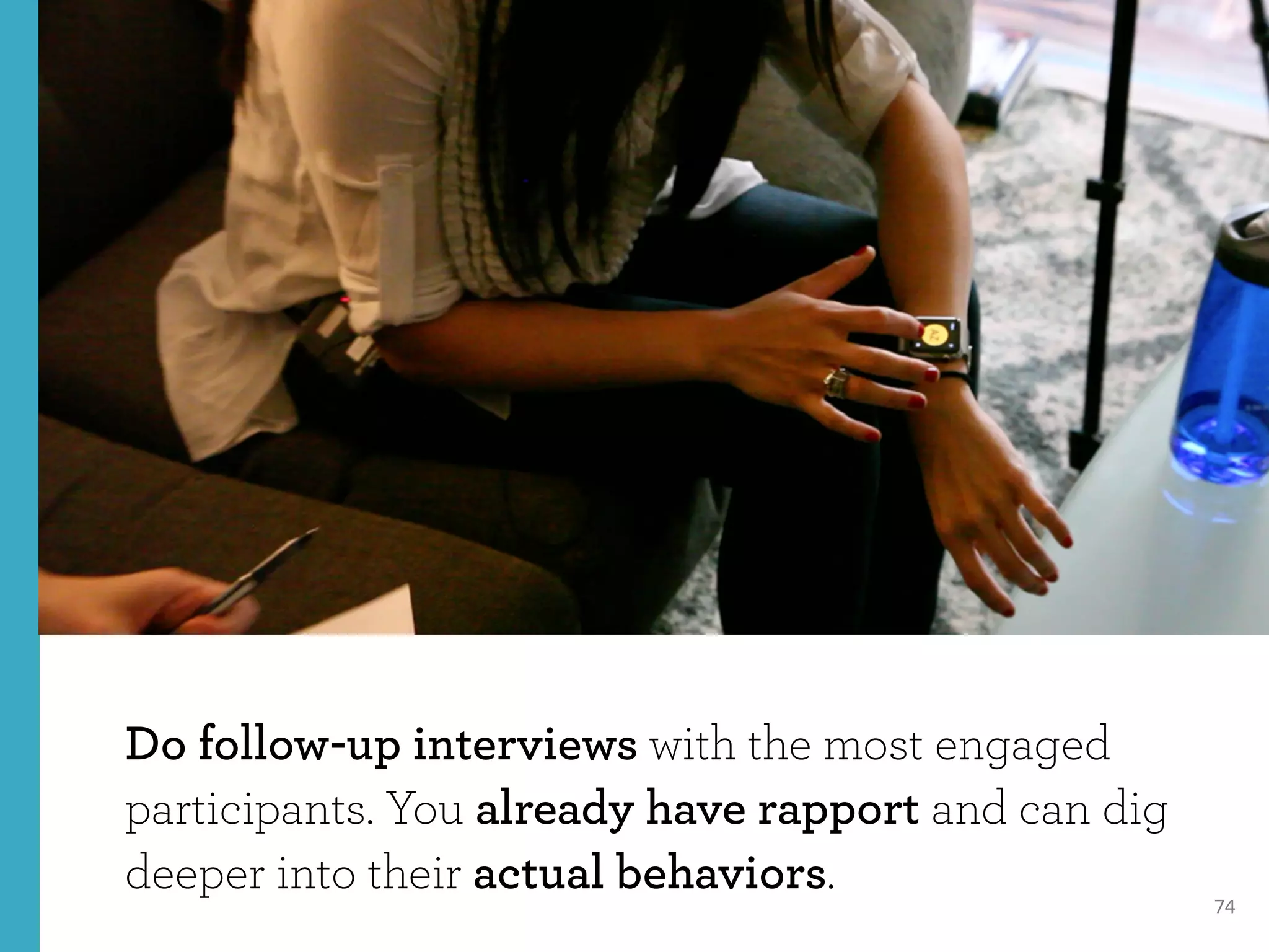 74
Do follow-up interviews with the most engaged
participants. You already have rapport and can dig
deeper into their actual behaviors.
 