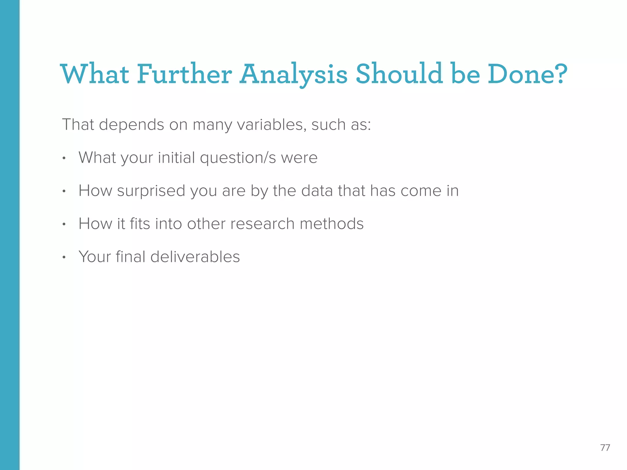 What Further Analysis Should be Done?
That depends on many variables, such as:
• What your initial question/s were
• How surprised you are by the data that has come in
• How it ﬁts into other research methods
• Your ﬁnal deliverables
77
 