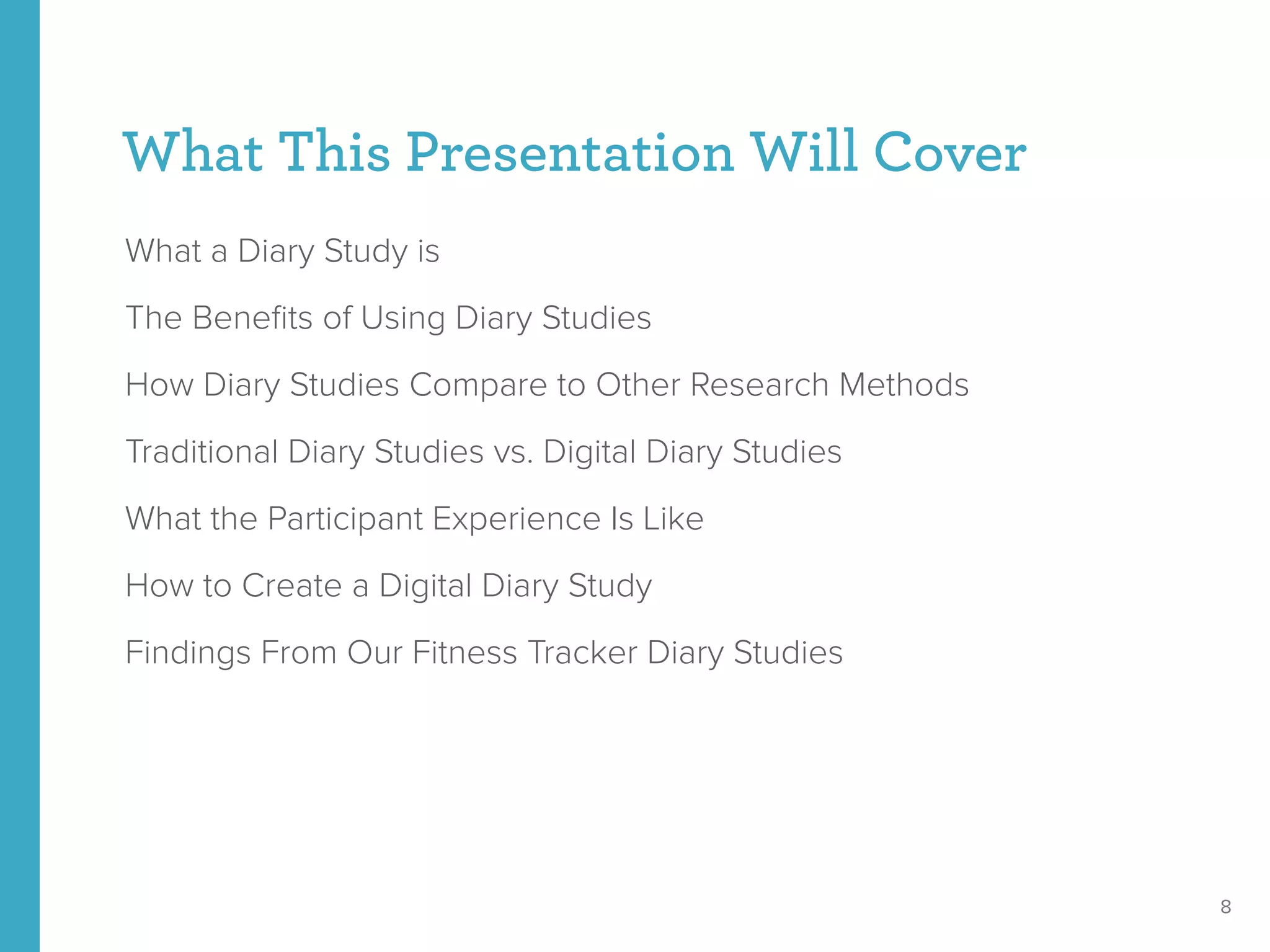 What This Presentation Will Cover
What a Diary Study is
The Beneﬁts of Using Diary Studies
How Diary Studies Compare to Other Research Methods
Traditional Diary Studies vs. Digital Diary Studies
What the Participant Experience Is Like
How to Create a Digital Diary Study
Findings From Our Fitness Tracker Diary Studies
8
 