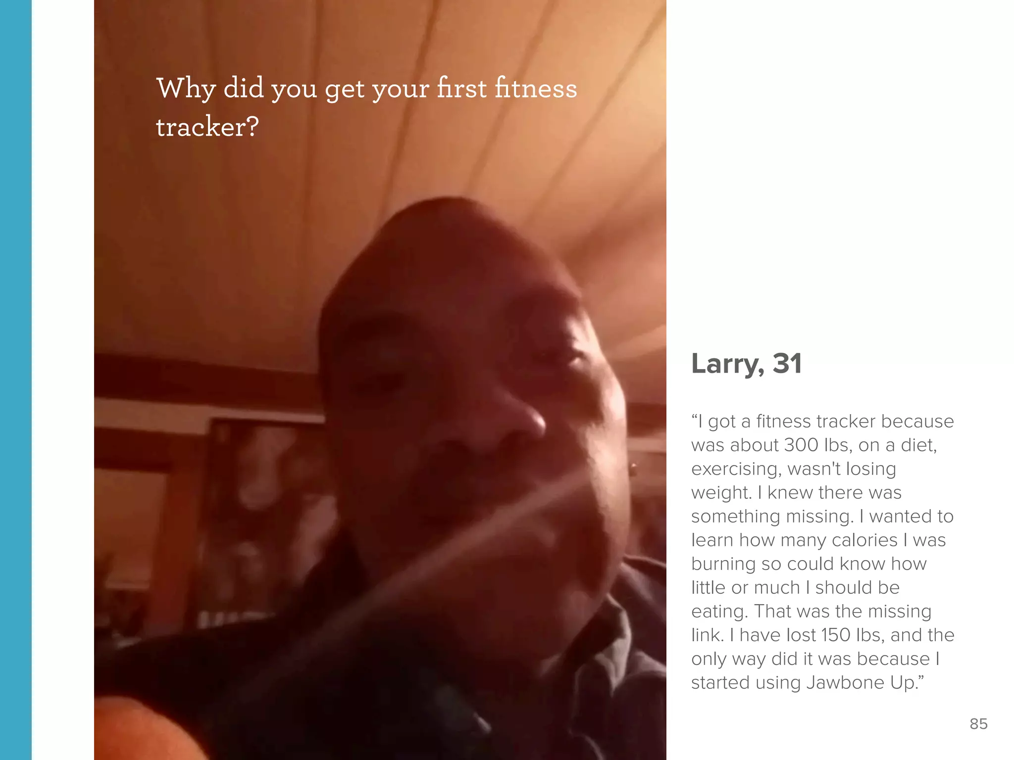 85
Why did you get your ﬁrst ﬁtness
tracker?
Larry, 31
“I got a ﬁtness tracker because
was about 300 lbs, on a diet,
exercising, wasn't losing
weight. I knew there was
something missing. I wanted to
learn how many calories I was
burning so could know how
little or much I should be
eating. That was the missing
link. I have lost 150 lbs, and the
only way did it was because I
started using Jawbone Up.”
 