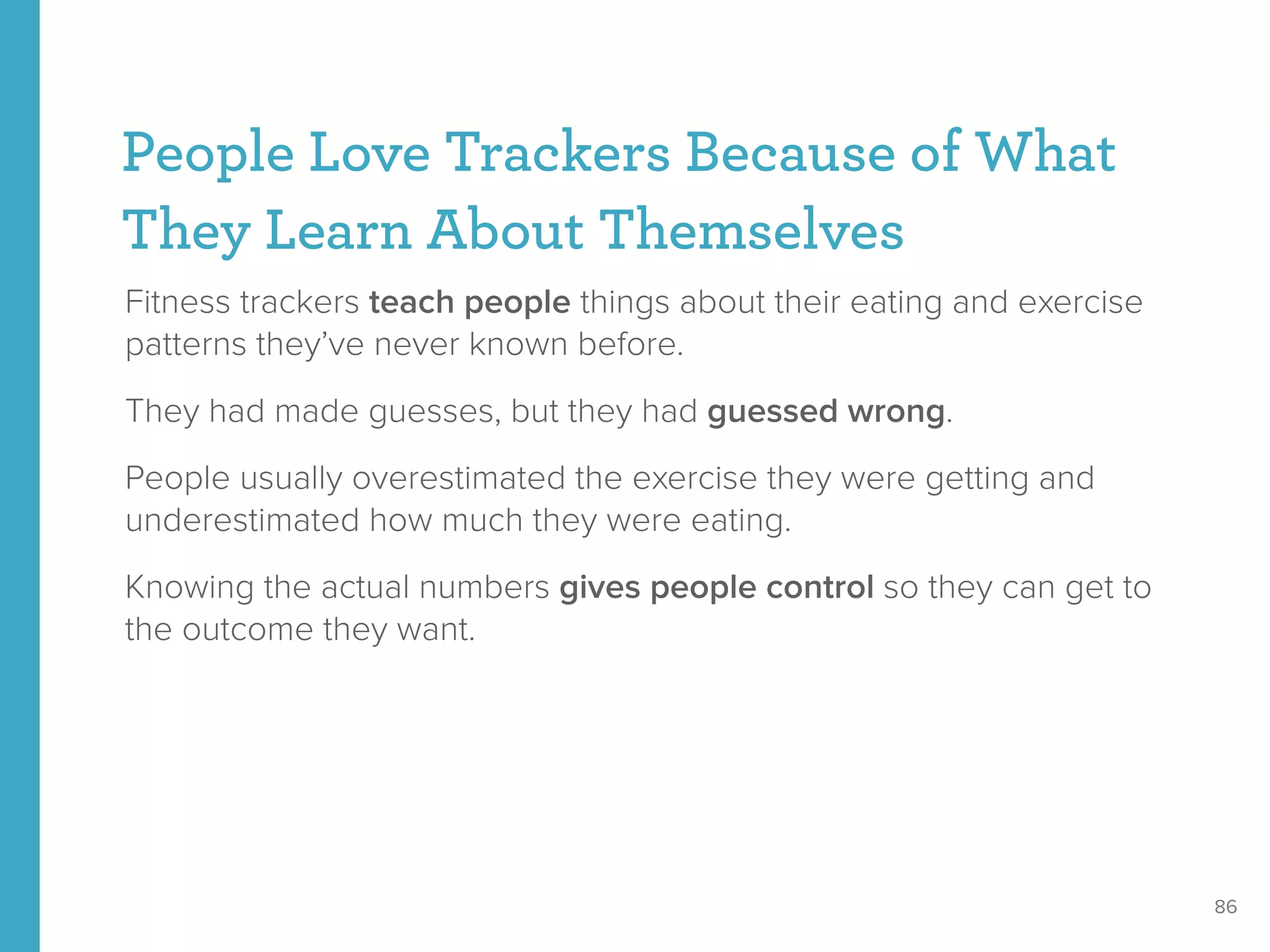 People Love Trackers Because of What
They Learn About Themselves
Fitness trackers teach people things about their eating and exercise
patterns they’ve never known before.
They had made guesses, but they had guessed wrong.
People usually overestimated the exercise they were getting and
underestimated how much they were eating.
Knowing the actual numbers gives people control so they can get to
the outcome they want.
86
 