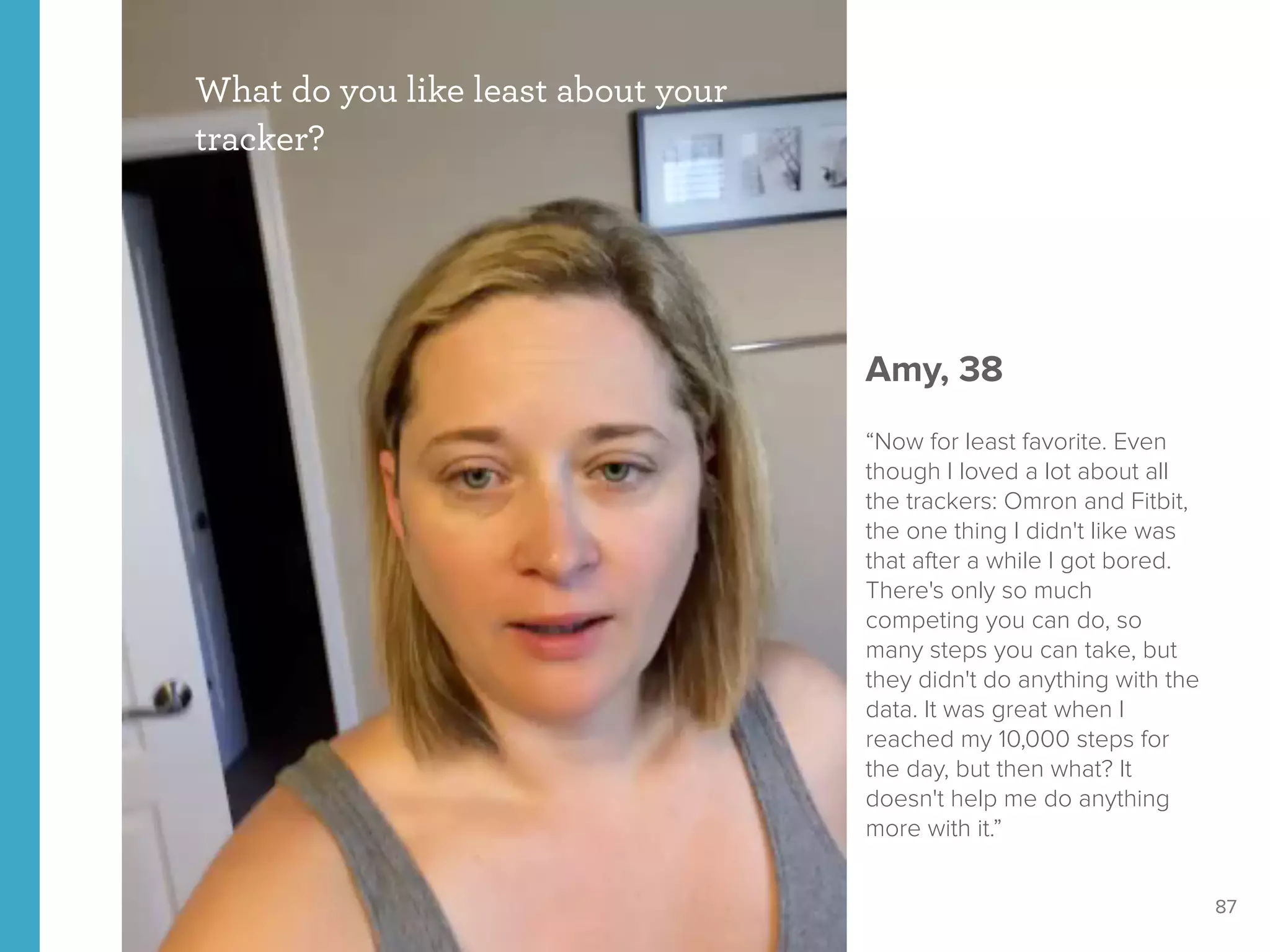87
What do you like least about your
tracker?
Amy, 38
“Now for least favorite. Even
though I loved a lot about all
the trackers: Omron and Fitbit,
the one thing I didn't like was
that after a while I got bored.
There's only so much
competing you can do, so
many steps you can take, but
they didn't do anything with the
data. It was great when I
reached my 10,000 steps for
the day, but then what? It
doesn't help me do anything
more with it.”
 