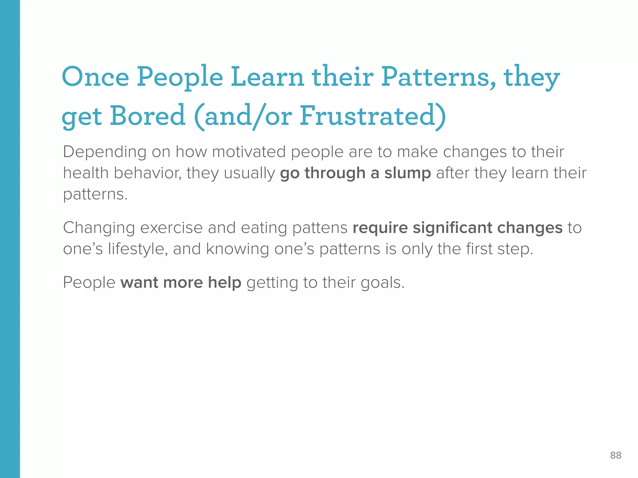 Once People Learn their Patterns, they
get Bored (and/or Frustrated)
Depending on how motivated people are to make changes to their
health behavior, they usually go through a slump after they learn their
patterns.
Changing exercise and eating pattens require signiﬁcant changes to
one’s lifestyle, and knowing one’s patterns is only the ﬁrst step.
People want more help getting to their goals.
88
 