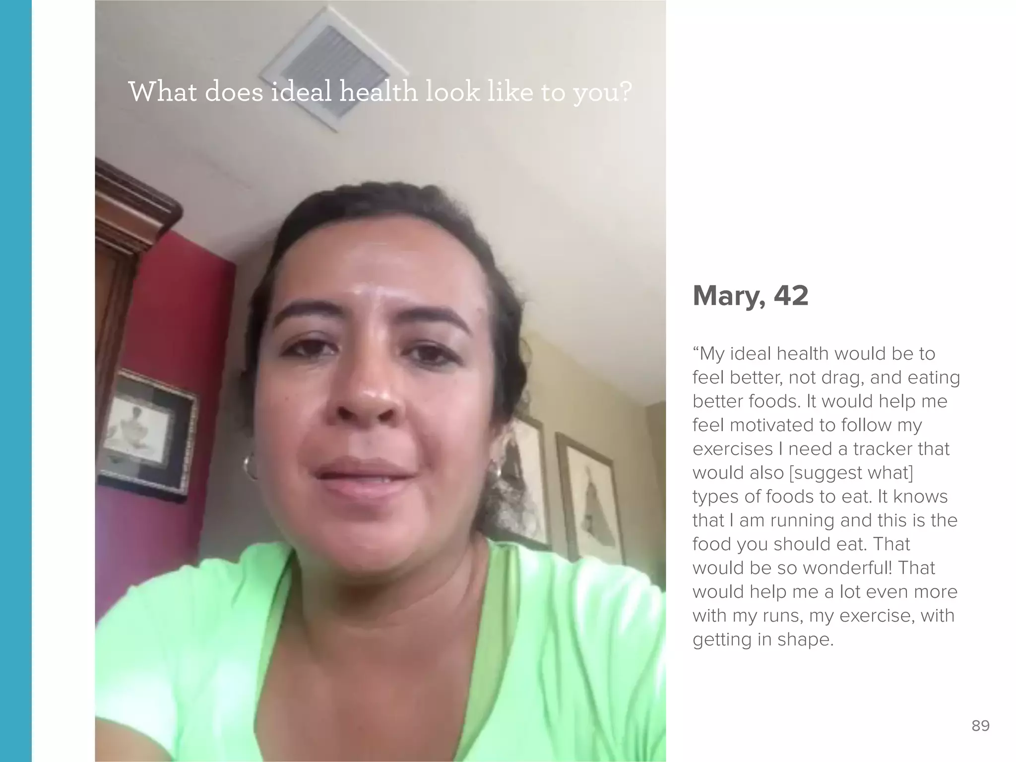 89
What does ideal health look like to you?
Mary, 42
“My ideal health would be to
feel better, not drag, and eating
better foods. It would help me
feel motivated to follow my
exercises I need a tracker that
would also [suggest what]
types of foods to eat. It knows
that I am running and this is the
food you should eat. That
would be so wonderful! That
would help me a lot even more
with my runs, my exercise, with
getting in shape.
 