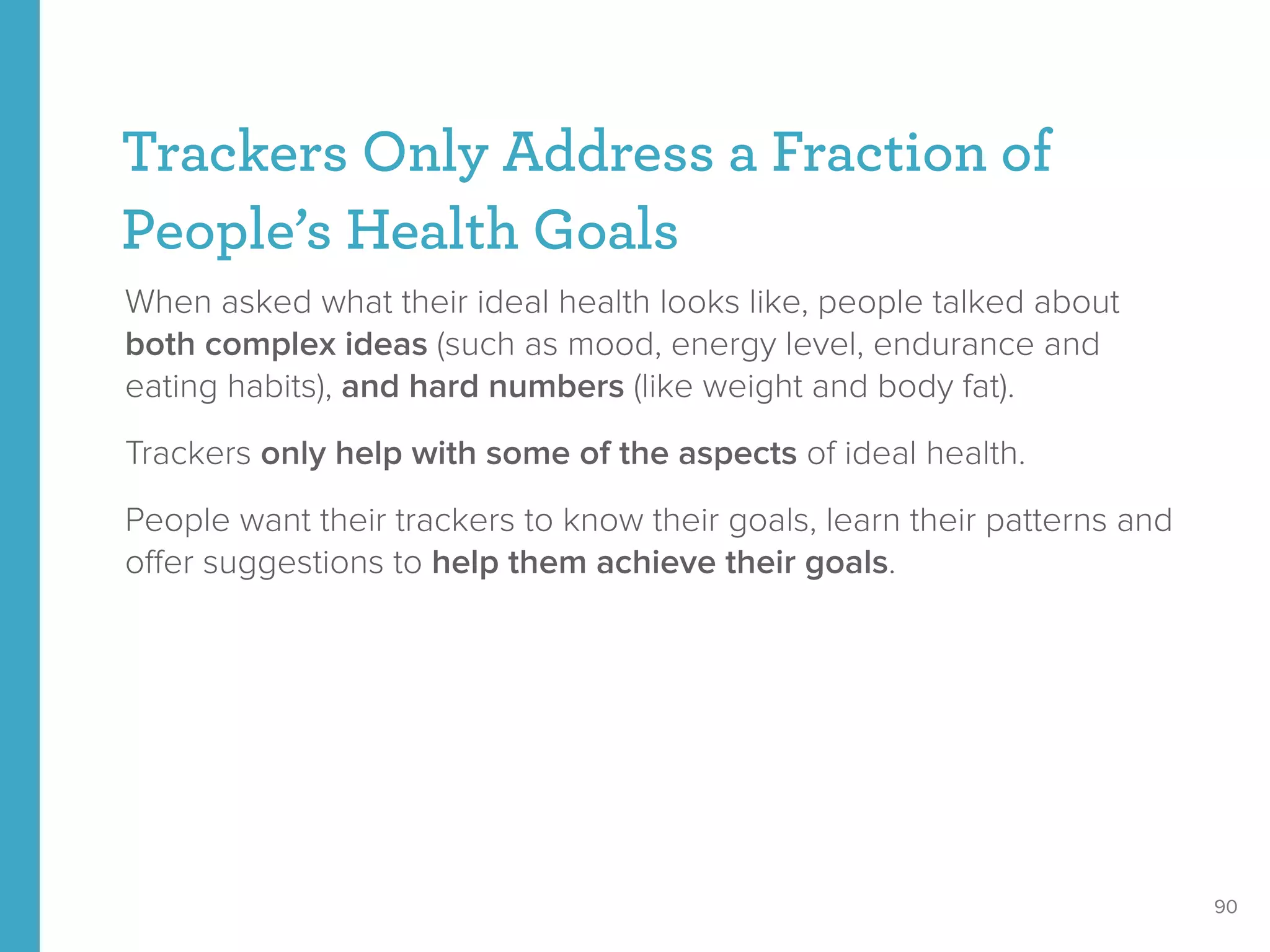 Trackers Only Address a Fraction of
People’s Health Goals
When asked what their ideal health looks like, people talked about
both complex ideas (such as mood, energy level, endurance and
eating habits), and hard numbers (like weight and body fat).
Trackers only help with some of the aspects of ideal health.
People want their trackers to know their goals, learn their patterns and
oﬀer suggestions to help them achieve their goals.
90
 