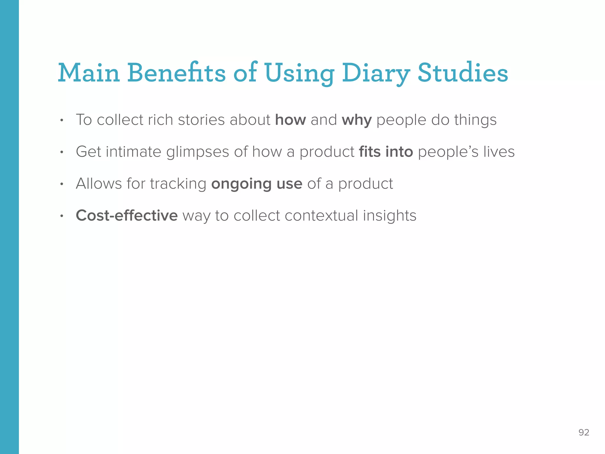 Main Beneﬁts of Using Diary Studies
• To collect rich stories about how and why people do things
• Get intimate glimpses of how a product ﬁts into people’s lives
• Allows for tracking ongoing use of a product
• Cost-eﬀective way to collect contextual insights
92
 