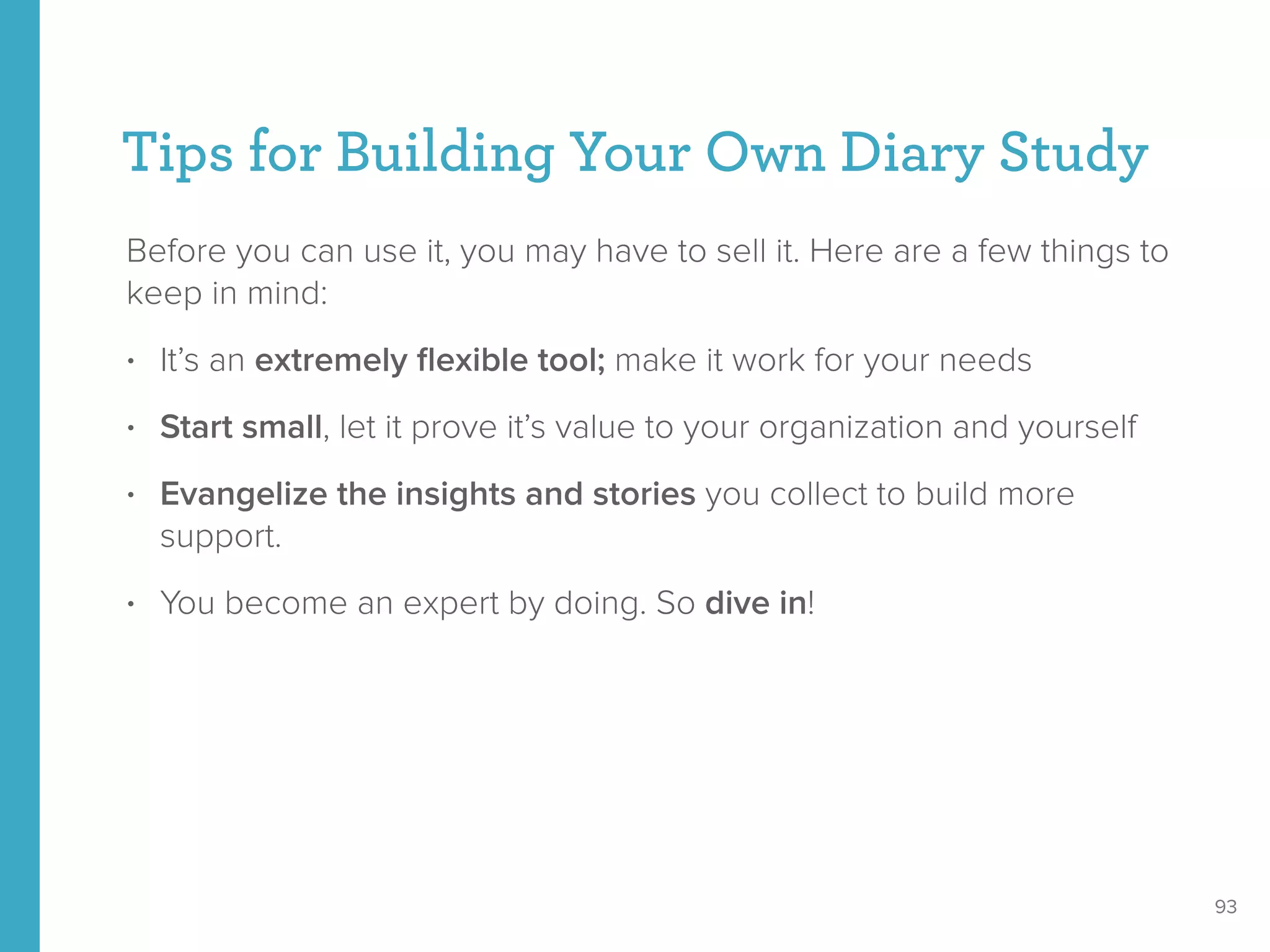 Tips for Building Your Own Diary Study
Before you can use it, you may have to sell it. Here are a few things to
keep in mind:
• It’s an extremely ﬂexible tool; make it work for your needs
• Start small, let it prove it’s value to your organization and yourself
• Evangelize the insights and stories you collect to build more
support.
• You become an expert by doing. So dive in!
93
 
