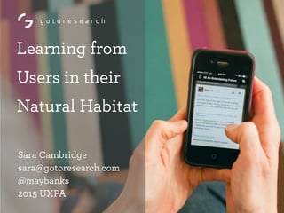 Learning from
Users in their
Natural Habitat
Sara Cambridge
sara@gotoresearch.com 
@maybanks 
2015 UXPA
 