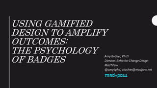 USING GAMIFIED
DESIGN TO AMPLIFY
OUTCOMES:
THE PSYCHOLOGY
OF BADGES
Amy Bucher, Ph.D.
Director, Behavior Change Design
Mad*Pow
@amybphd, abucher@madpow.net
 