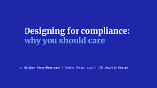 Designing for compliance:
why you should care 
Esteban Pérez-Hemminger | Senior Design Lead | IBM Security Design
 