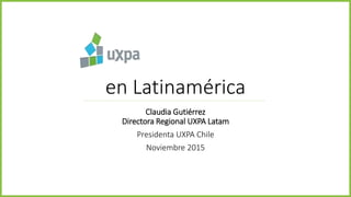 en Latinamérica
Claudia Gutiérrez
Directora Regional UXPA Latam
Presidenta UXPA Chile
Noviembre 2015
 