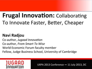 Frugal	
  Innova,on:	
  Collabora(ng	
  
To	
  Innovate	
  Faster,	
  Be4er,	
  Cheaper	
  
	
  
Navi	
  Radjou	
  
Co-­‐author,	
  Jugaad	
  Innova+on	
  	
  
Co-­‐author,	
  From	
  Smart	
  To	
  Wise	
  
World	
  Economic	
  Forum	
  faculty	
  member	
  
Fellow,	
  Judge	
  Business	
  School,	
  University	
  of	
  Cambridge	
  
	
  
UXPA	
  2013	
  Conference	
  —	
  11	
  July	
  2013,	
  DC	
  
 