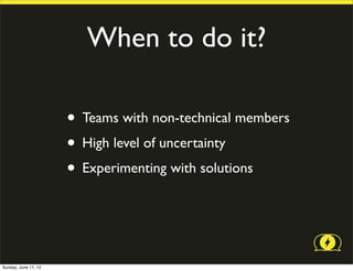 When to do it?

                      • Teams with non-technical members
                      • High level of uncertainty
                      • Experimenting with solutions


Sunday, June 17, 12
 