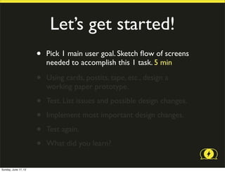 Let’s get started!
                      •   Pick 1 main user goal. Sketch ﬂow of screens
                          needed to accomplish this 1 task. 5 min

                      •   Using cards, postits, tape, etc., design a
                          working paper prototype.

                      •   Test. List issues and possible design changes.

                      •   Implement most important design changes.

                      •   Test again.

                      •   What did you learn?


Sunday, June 17, 12
 