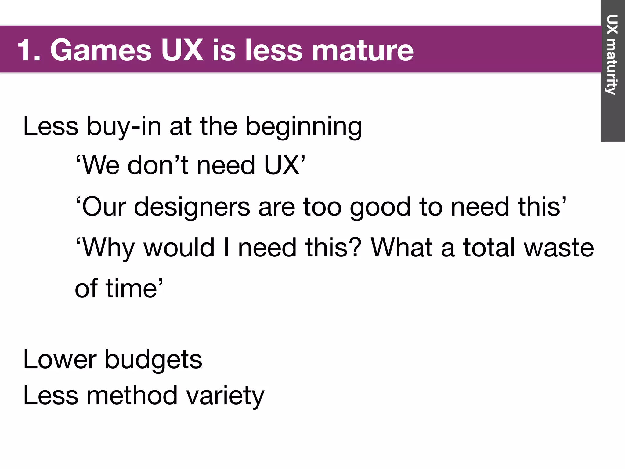 Less buy-in at the beginning
UXmaturity
1. Games UX is less mature
‘We don’t need UX’

‘Our designers are too good to need this’

‘Why would I need this? What a total waste
of time’
Lower budgets

Less method variety

 