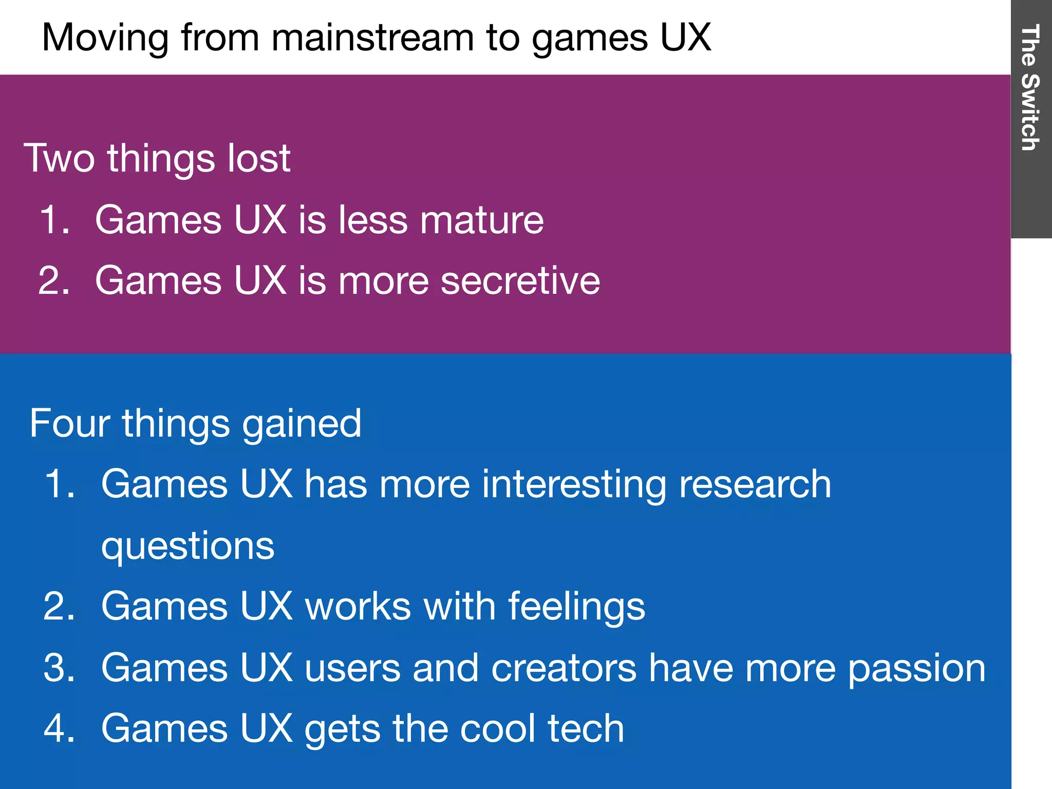 TheSwitch
Two things lost

1. Games UX is less mature

2. Games UX is more secretive
Four things gained

1. Games UX has more interesting research
questions

2. Games UX works with feelings

3. Games UX users and creators have more passion

4. Games UX gets the cool tech
Moving from mainstream to games UX

 