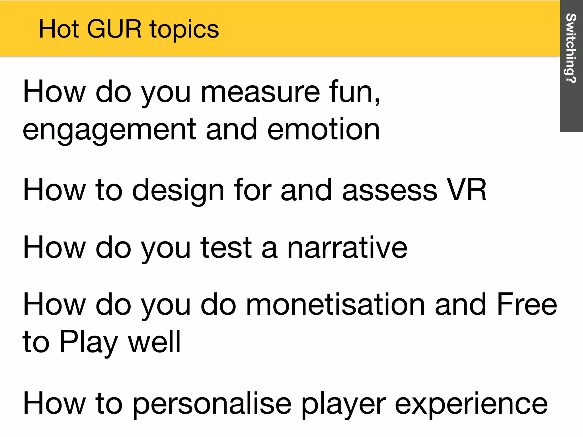 How do you do monetisation and Free
to Play well
How do you test a narrative
How to design for and assess VR
Switching?
How to personalise player experience
Hot GUR topics
How do you measure fun,
engagement and emotion
 
