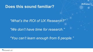 1
Does this sound familiar?
“What’s the ROI of UX Research?”
“We don’t have time for research.”
“You can’t learn enough from 6 people.”
#UXvalue
 