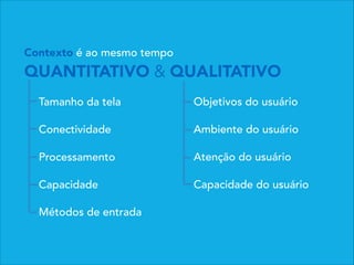 Contexto é ao mesmo tempo
QUANTITATIVO & QUALITATIVO
Tamanho da tela
Conectividade
Processamento
Capacidade
Métodos de entrada
Objetivos do usuário
Ambiente do usuário
Atenção do usuário
Capacidade do usuário
 