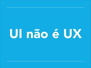 UI não é UX
 
