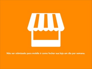 Não ser otimizado para mobile é como fechar sua loja um dia por semana.
 