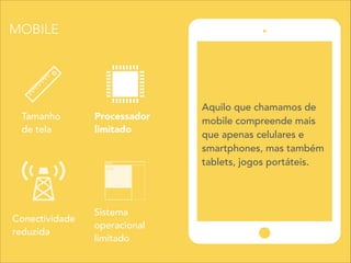 Sistema
operacional
limitado
Tamanho
de tela
Processador
limitado
Conectividade
reduzida
Aquilo que chamamos de
mobile compreende mais
que apenas celulares e
smartphones, mas também
tablets, jogos portáteis.
MOBILE
 