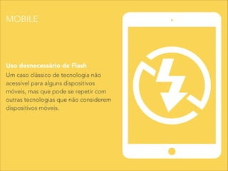Um caso clássico de tecnologia não
acessível para alguns dispositivos
móveis, mas que pode se repetir com
outras tecnologias que não considerem
dispositivos móveis.
Uso desnecessário de Flash
MOBILE
 