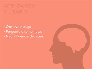 APRENDA COM
O USUÁRIO
· Observe e ouça
· Pergunte e tome notas
· Não influencie decisões
 