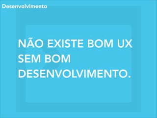 NÃO EXISTE BOM UX
SEM BOM
DESENVOLVIMENTO.
Desenvolvimento
 
