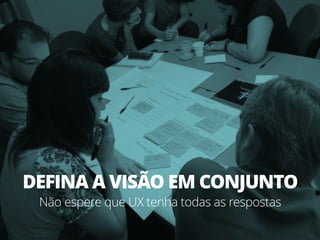 DEFINA A VISÃO EM CONJUNTO
Não espere que UX tenha todas as respostas
 