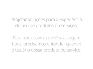 Projetar soluções para a experiência
de uso de produtos ou serviços.
Para que essas experiências sejam
boas, precisamos entender quem é
o usuário desse produto ou serviço.
 