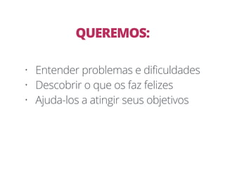 • Entender problemas e dificuldades
• Descobrir o que os faz felizes
• Ajuda-los a atingir seus objetivos
QUEREMOS:
 