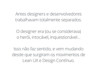 Antes designers e desenvolvedores
trabalhavam totalmente separados.
O designer era (ou se considerava)
o herói, intocável, inquestionável…
Isso não faz sentido, e vem mudando
desde que surgiram os movimentos de
Lean UX e Design Contínuo.
 