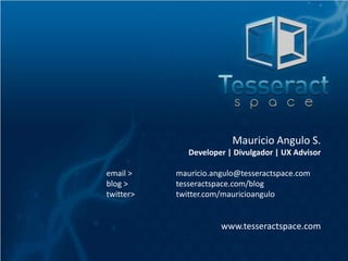 Mauricio Angulo S.
              Developer | Divulgador | UX Advisor

email >    mauricio.angulo@tesseractspace.com
blog >     tesseractspace.com/blog
twitter>   twitter.com/mauricioangulo


                      www.tesseractspace.com
 