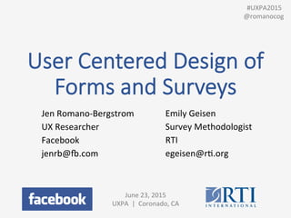 User  Centered  Design  of  
Forms  and  Surveys
Jen	
  Romano-­‐Bergstrom	
  
UX	
  Researcher	
  
Facebook	
  
jenrb@8.com	
  
June	
  23,	
  2015	
  
UXPA	
  	
  |	
  	
  Coronado,	
  CA	
  
	
  
Emily	
  Geisen	
  
Survey	
  Methodologist	
  	
  
RTI	
  
egeisen@rP.org	
  
	
  	
  #UXPA2015	
  
@romanocog	
  
 
