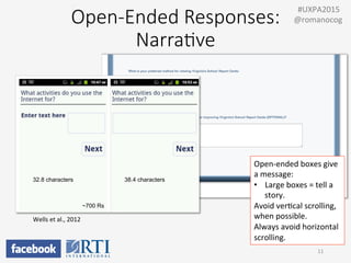 Open-­‐Ended  Responses:    
Narra;ve
Wells	
  et	
  al.,	
  2012	
  
32.8 characters 38.4 characters
~700 Rs
11	
  
	
  	
  #UXPA2015	
  
@romanocog	
  
Open-­‐ended	
  boxes	
  give	
  
a	
  message:	
  
•  Large	
  boxes	
  =	
  tell	
  a	
  
story.	
  
Avoid	
  verPcal	
  scrolling,	
  
when	
  possible.	
  
Always	
  avoid	
  horizontal	
  
scrolling.	
  
 
