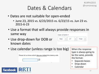 •  June	
  23,	
  2015	
  vs.	
  6/23/2015	
  vs.	
  6/23/15	
  vs.	
  Jun	
  23	
  vs.	
  
2015-­‐6-­‐23	
  
•  Use	
  a	
  format	
  that	
  will	
  always	
  provide	
  responses	
  in	
  
same	
  way	
  
•  Use	
  drop-­‐down	
  for	
  DOB	
  or	
  	
  
known	
  dates	
  
•  Use	
  calendar	
  (unless	
  range	
  is	
  too	
  big)	
  
Dates  &  Calendars
•  Dates	
  are	
  not	
  suitable	
  for	
  open-­‐ended	
  
13	
  
	
  	
  #UXPA2015	
  
@romanocog	
  
When	
  the	
  response	
  
type	
  is	
  always	
  going	
  to	
  
be	
  the	
  same,	
  provide	
  
the	
  format:	
  
•  Separate	
  boxes	
  
•  Drop-­‐down	
  
•  Calendar	
  
 