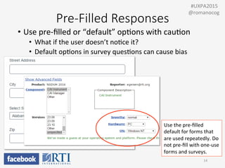 Pre-­‐Filled  Responses
•  Use	
  pre-­‐ﬁlled	
  or	
  “default”	
  opPons	
  with	
  cauPon	
  
•  What	
  if	
  the	
  user	
  doesn’t	
  noPce	
  it?	
  
•  Default	
  opPons	
  in	
  survey	
  quesPons	
  can	
  cause	
  bias	
  
	
  
	
  
14	
  
	
  	
  #UXPA2015	
  
@romanocog	
  
Use	
  the	
  pre-­‐ﬁlled	
  
default	
  for	
  forms	
  that	
  
are	
  used	
  repeatedly.	
  Do	
  
not	
  pre-­‐ﬁll	
  with	
  one-­‐use	
  
forms	
  and	
  surveys.	
  
 