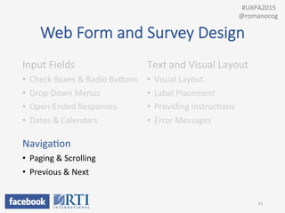 Web  Form  and  Survey  Design
Input	
  Fields	
  
•  Check	
  Boxes	
  &	
  Radio	
  BuUons	
  
•  Drop-­‐Down	
  Menus	
  
•  Open-­‐Ended	
  Responses	
  
•  Dates	
  &	
  Calendars	
  
	
  
NavigaPon	
  
•  Paging	
  &	
  Scrolling	
  
•  Previous	
  &	
  Next	
  
	
  
Text	
  and	
  Visual	
  Layout	
  
•  Visual	
  Layout	
  
•  Label	
  Placement	
  
•  Providing	
  InstrucPons	
  
•  Error	
  Messages	
  
15	
  
	
  	
  #UXPA2015	
  
@romanocog	
  
 
