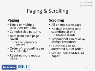 Paging  &  Scrolling
Paging	
  
•  Single	
  or	
  mulPple	
  
quesPons	
  per	
  page	
  
•  Complex	
  skip	
  paUerns	
  
•  Data	
  from	
  each	
  page	
  
saved	
  
•  Can	
  be	
  suspended/
resumed	
  
•  Order	
  of	
  responding	
  can	
  
be	
  controlled	
  
•  Requires	
  more	
  mouse	
  
clicks	
  
Scrolling	
  
•  All	
  on	
  one	
  staPc	
  page	
  
•  No	
  data	
  is	
  saved	
  unPl	
  
submiUed	
  at	
  end	
  
•  Can	
  lose	
  all	
  data	
  
•  Respondent	
  can	
  review/
change	
  responses	
  
•  QuesPons	
  can	
  be	
  
answered	
  out	
  of	
  order	
  
•  Similar	
  look-­‐and-­‐feel	
  as	
  
paper	
  
	
  
16	
  
	
  	
  #UXPA2015	
  
@romanocog	
  
 