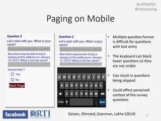Paging  on  Mobile
•  MulPple	
  quesPon	
  format	
  
is	
  diﬃcult	
  for	
  quesPons	
  
with	
  text	
  entry	
  
•  The	
  keyboard	
  can	
  block	
  
lower	
  quesPons	
  so	
  they	
  
are	
  not	
  visible	
  
•  Can	
  result	
  in	
  quesPons	
  
being	
  skipped	
  
•  Could	
  aﬀect	
  perceived	
  
context	
  of	
  the	
  survey	
  
quesPons	
  
Geisen,	
  Olmsted,	
  Goerman,	
  Lakhe	
  (2014)	
   17	
  
	
  	
  #UXPA2015	
  
@romanocog	
  
 