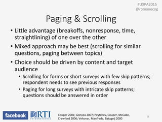 Paging  &  Scrolling
•  LiUle	
  advantage	
  (breakoﬀs,	
  nonresponse,	
  Pme,	
  
straightlining)	
  of	
  one	
  over	
  the	
  other	
  
•  Mixed	
  approach	
  may	
  be	
  best	
  (scrolling	
  for	
  similar	
  
quesPons,	
  paging	
  between	
  topics)	
  
•  Choice	
  should	
  be	
  driven	
  by	
  content	
  and	
  target	
  
audience	
  
•  Scrolling	
  for	
  forms	
  or	
  short	
  surveys	
  with	
  few	
  skip	
  paUerns;	
  
respondent	
  needs	
  to	
  see	
  previous	
  responses	
  
•  Paging	
  for	
  long	
  surveys	
  with	
  intricate	
  skip	
  paUerns;	
  
quesPons	
  should	
  be	
  answered	
  in	
  order	
  
Couper	
  2001;	
  Gonyea	
  2007;	
  Peytchev,	
  Couper,	
  McCabe,	
  
Crawford	
  2006;	
  Vehovar,	
  Manfreda,	
  Batagelj	
  2000	
  
18	
  
	
  	
  #UXPA2015	
  
@romanocog	
  
 
