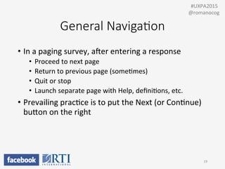 General  Naviga;on
•  In	
  a	
  paging	
  survey,	
  awer	
  entering	
  a	
  response	
  
•  Proceed	
  to	
  next	
  page	
  
•  Return	
  to	
  previous	
  page	
  (somePmes)	
  
•  Quit	
  or	
  stop	
  
•  Launch	
  separate	
  page	
  with	
  Help,	
  deﬁniPons,	
  etc.	
  
•  Prevailing	
  pracPce	
  is	
  to	
  put	
  the	
  Next	
  (or	
  ConPnue)	
  
buUon	
  on	
  the	
  right	
  
19	
  
	
  	
  #UXPA2015	
  
@romanocog	
  
 