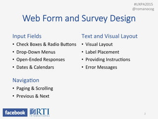 Web  Form  and  Survey  Design
Input	
  Fields	
  
•  Check	
  Boxes	
  &	
  Radio	
  BuUons	
  
•  Drop-­‐Down	
  Menus	
  
•  Open-­‐Ended	
  Responses	
  
•  Dates	
  &	
  Calendars	
  
	
  
NavigaPon	
  
•  Paging	
  &	
  Scrolling	
  
•  Previous	
  &	
  Next	
  
	
  
Text	
  and	
  Visual	
  Layout	
  
•  Visual	
  Layout	
  
•  Label	
  Placement	
  
•  Providing	
  InstrucPons	
  
•  Error	
  Messages	
  
2	
  
	
  	
  #UXPA2015	
  
@romanocog	
  
 