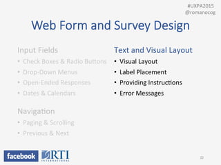 Web  Form  and  Survey  Design
Input	
  Fields	
  
•  Check	
  Boxes	
  &	
  Radio	
  BuUons	
  
•  Drop-­‐Down	
  Menus	
  
•  Open-­‐Ended	
  Responses	
  
•  Dates	
  &	
  Calendars	
  
	
  
NavigaPon	
  
•  Paging	
  &	
  Scrolling	
  
•  Previous	
  &	
  Next	
  
	
  
Text	
  and	
  Visual	
  Layout	
  
•  Visual	
  Layout	
  
•  Label	
  Placement	
  
•  Providing	
  InstrucPons	
  
•  Error	
  Messages	
  
22	
  
	
  	
  #UXPA2015	
  
@romanocog	
  
 