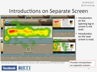 Introduc;ons  on  Separate  Screen
28	
  
	
  	
  #UXPA2015	
  
@romanocog	
  
•  IntroducPon	
  
on	
  the	
  
opening	
  log-­‐in	
  
screen	
  is	
  not	
  
read.	
  
•  IntroducPon	
  
on	
  the	
  next	
  
screen	
  is	
  read.	
  
Provide	
  introducPons	
  
on	
  separate	
  screens.	
  
Individual	
  gaze	
  plots	
  and	
  aggregate	
  heat	
  map	
  (lower	
  right):	
  parPcipants	
  did	
  not	
  read	
  intro	
  screen.	
  
 