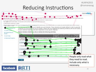 Reducing  Instruc;ons
•  Eliminate	
  obvious	
  instrucPons	
  (e.g.,	
  “Please	
  enter	
  
name	
  and	
  address”)	
  
•  Avoid	
  blocks	
  of	
  text:	
  “Chunk”	
  instrucPons	
  into	
  
Bullets,	
  steps,	
  or	
  sentences	
  
33	
  
	
  	
  #UXPA2015	
  
@romanocog	
  
People	
  only	
  read	
  what	
  
they	
  need	
  to	
  read.	
  
Include	
  only	
  what	
  is	
  
necessary.	
  
 